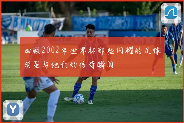 回顾2002年世界杯那些闪耀的足球明星与他们的传奇瞬间