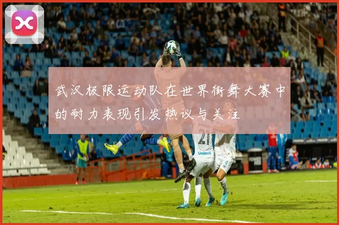 武汉极限运动队在世界街舞大赛中的耐力表现引发热议与关注