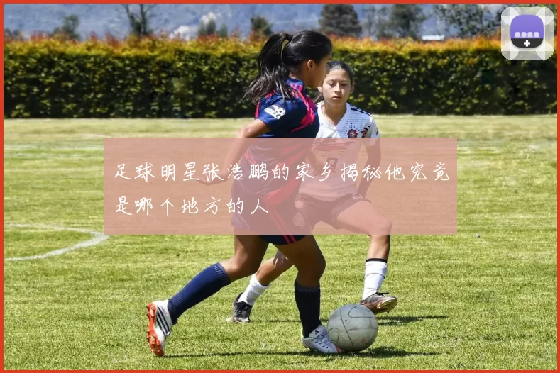 足球明星张浩鹏的家乡揭秘他究竟是哪个地方的人