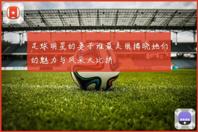 足球明星的妻子谁最美丽揭晓她们的魅力与风采大比拼