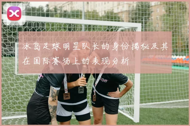 冰岛足球明星队长的身份揭秘及其在国际赛场上的表现分析