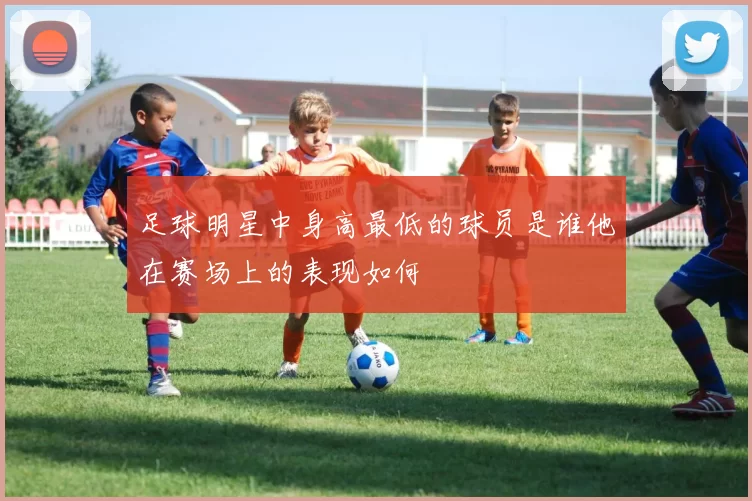 足球明星中身高最低的球员是谁他在赛场上的表现如何