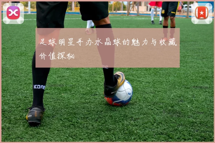 足球明星手办水晶球的魅力与收藏价值探秘