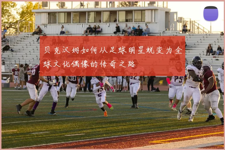 贝克汉姆如何从足球明星蜕变为全球文化偶像的传奇之路