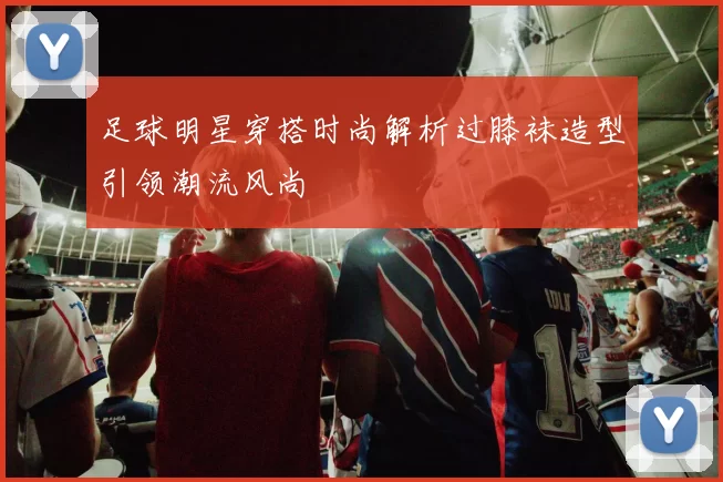 足球明星穿搭时尚解析过膝袜造型引领潮流风尚
