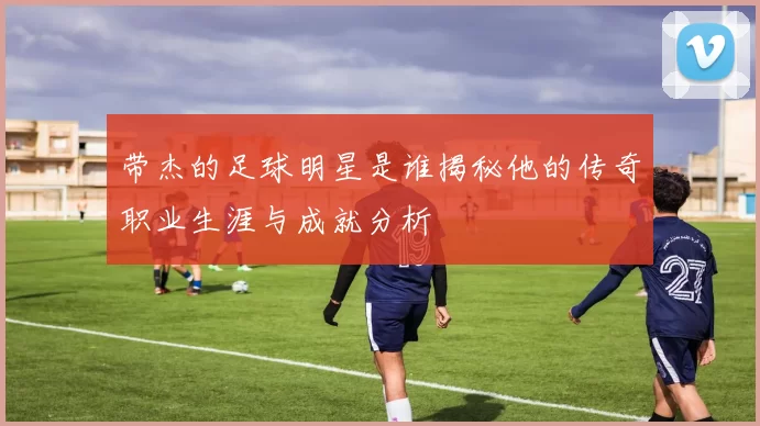 带杰的足球明星是谁揭秘他的传奇职业生涯与成就分析