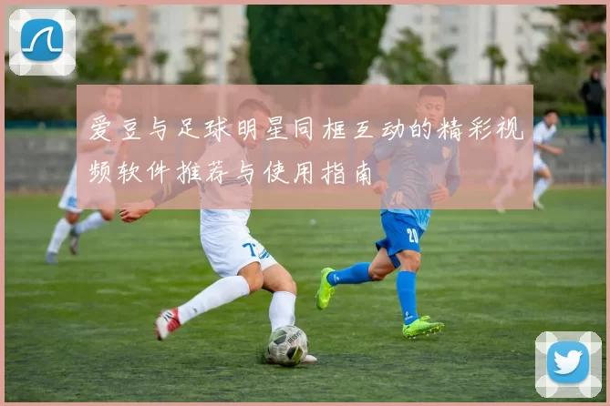爱豆与足球明星同框互动的精彩视频软件推荐与使用指南