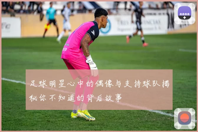 足球明星心中的偶像与支持球队揭秘你不知道的背后故事