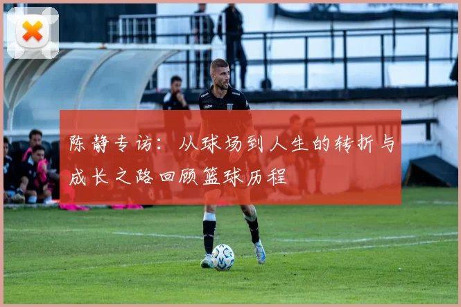 陈静专访：从球场到人生的转折与成长之路回顾篮球历程