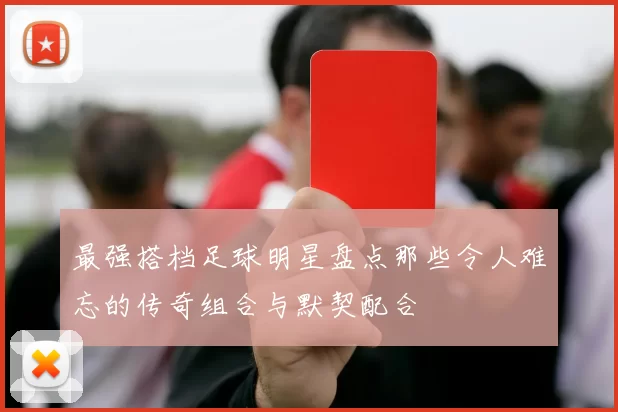 最强搭档足球明星盘点那些令人难忘的传奇组合与默契配合