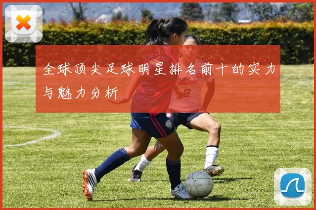全球顶尖足球明星排名前十的实力与魅力分析
