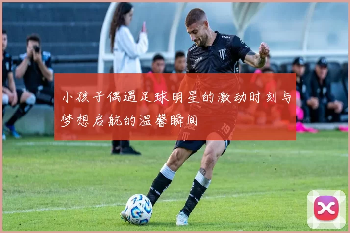小孩子偶遇足球明星的激动时刻与梦想启航的温馨瞬间