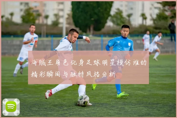 海贼王角色化身足球明星模仿谁的精彩瞬间与独特风格分析