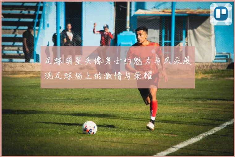 足球明星头像男士的魅力与风采展现足球场上的激情与荣耀